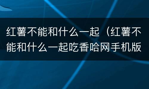 红薯不能和什么一起（红薯不能和什么一起吃香哈网手机版）