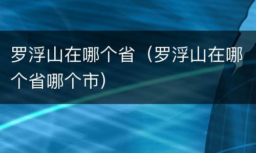 罗浮山在哪个省（罗浮山在哪个省哪个市）