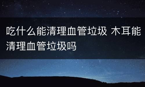 吃什么能清理血管垃圾 木耳能清理血管垃圾吗