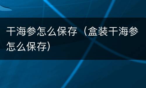 干海参怎么保存（盒装干海参怎么保存）