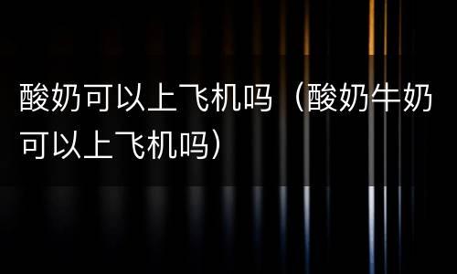 酸奶可以上飞机吗（酸奶牛奶可以上飞机吗）