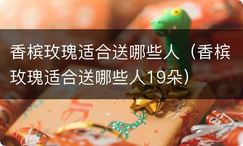 香槟玫瑰适合送哪些人（香槟玫瑰适合送哪些人19朵）