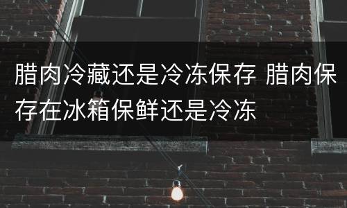 腊肉冷藏还是冷冻保存 腊肉保存在冰箱保鲜还是冷冻