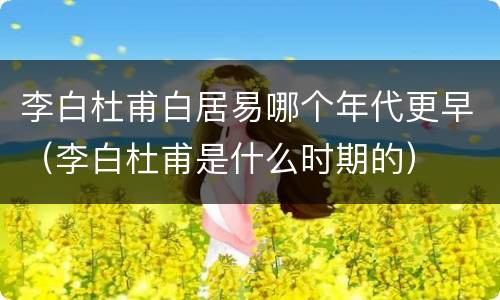 李白杜甫白居易哪个年代更早（李白杜甫是什么时期的）