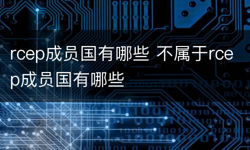 rcep成员国有哪些 不属于rcep成员国有哪些