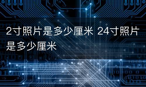2寸照片是多少厘米 24寸照片是多少厘米