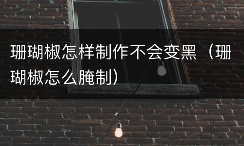 珊瑚椒怎样制作不会变黑（珊瑚椒怎么腌制）