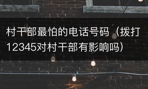 村干部最怕的电话号码（拨打12345对村干部有影响吗）