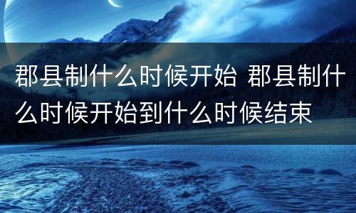 郡县制什么时候开始 郡县制什么时候开始到什么时候结束