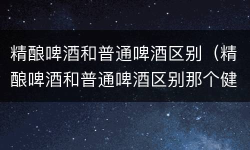 精酿啤酒和普通啤酒区别（精酿啤酒和普通啤酒区别那个健康）