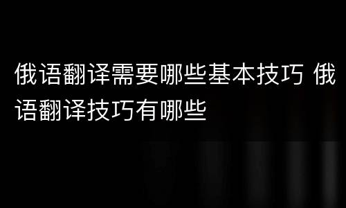 俄语翻译需要哪些基本技巧 俄语翻译技巧有哪些