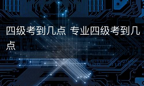 四级考到几点 专业四级考到几点