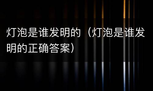灯泡是谁发明的（灯泡是谁发明的正确答案）