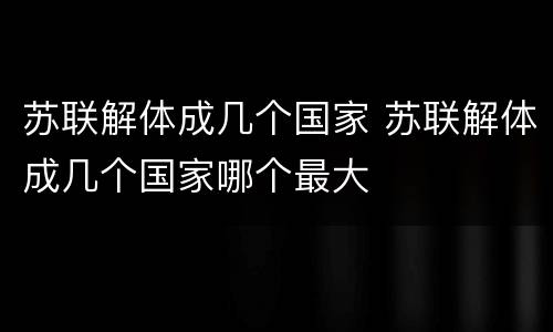 苏联解体成几个国家 苏联解体成几个国家哪个最大