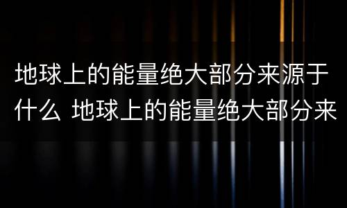 地球上的能量绝大部分来源于什么 地球上的能量绝大部分来源于什么生物