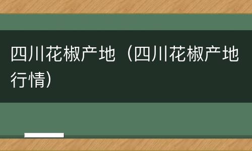 四川花椒产地（四川花椒产地行情）