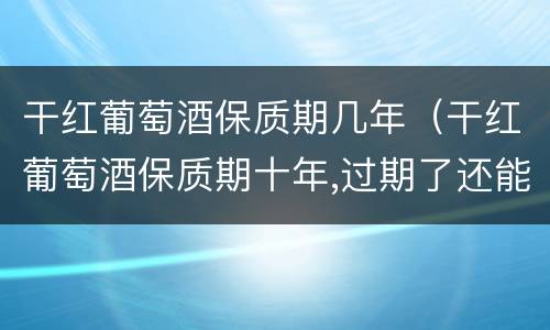 干红葡萄酒保质期几年（干红葡萄酒保质期十年,过期了还能喝吗）