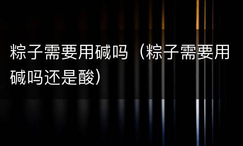 粽子需要用碱吗（粽子需要用碱吗还是酸）