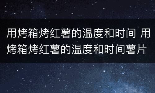 用烤箱烤红薯的温度和时间 用烤箱烤红薯的温度和时间薯片