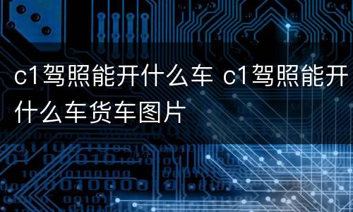 c1驾照能开什么车 c1驾照能开什么车货车图片