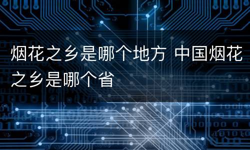 烟花之乡是哪个地方 中国烟花之乡是哪个省