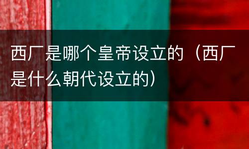 西厂是哪个皇帝设立的（西厂是什么朝代设立的）