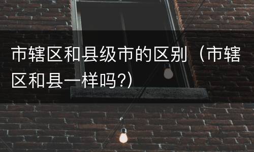 市辖区和县级市的区别（市辖区和县一样吗?）