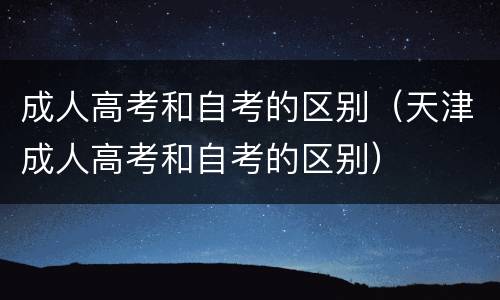 成人高考和自考的区别（天津成人高考和自考的区别）