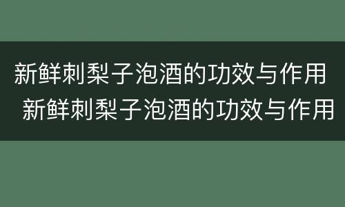 新鲜刺梨子泡酒的功效与作用 新鲜刺梨子泡酒的功效与作用能治痛疯嘛