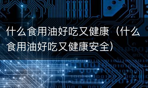 什么食用油好吃又健康（什么食用油好吃又健康安全）