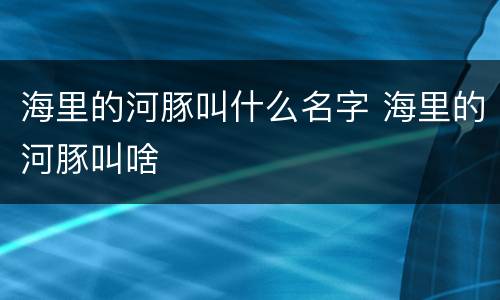 海里的河豚叫什么名字 海里的河豚叫啥