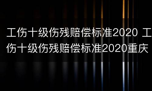 工伤十级伤残赔偿标准2020 工伤十级伤残赔偿标准2020重庆