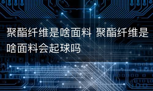 聚酯纤维是啥面料 聚酯纤维是啥面料会起球吗
