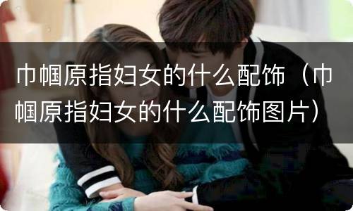 巾帼原指妇女的什么配饰（巾帼原指妇女的什么配饰图片）