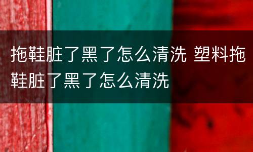 拖鞋脏了黑了怎么清洗 塑料拖鞋脏了黑了怎么清洗