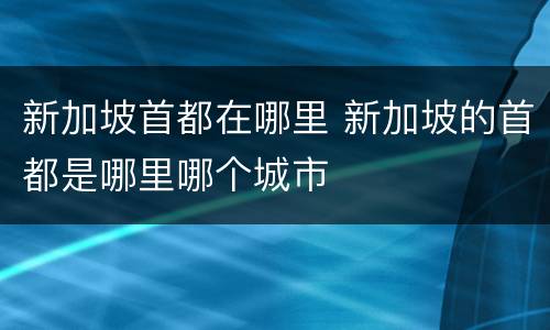 新加坡首都在哪里 新加坡的首都是哪里哪个城市