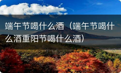 端午节喝什么酒（端午节喝什么酒重阳节喝什么酒）