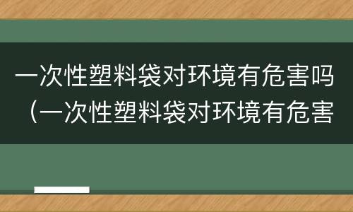 一次性塑料袋对环境有危害吗（一次性塑料袋对环境有危害吗视频）