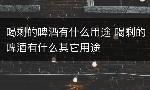 喝剩的啤酒有什么用途 喝剩的啤酒有什么其它用途