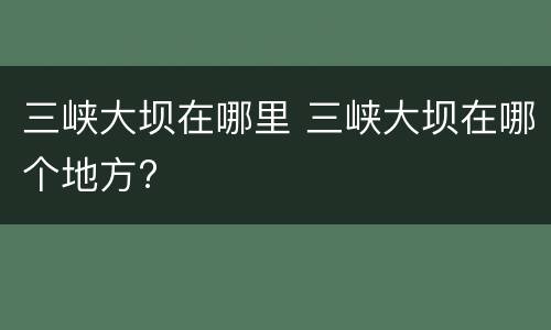 三峡大坝在哪里 三峡大坝在哪个地方?