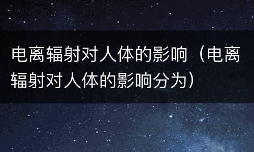 电离辐射对人体的影响（电离辐射对人体的影响分为）