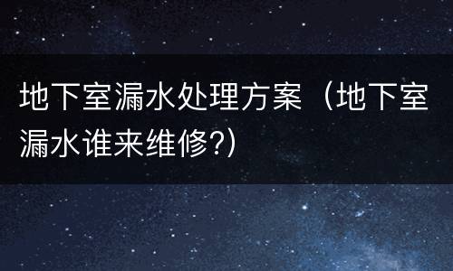 地下室漏水处理方案（地下室漏水谁来维修?）