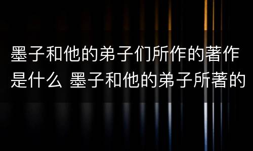 墨子和他的弟子们所作的著作是什么 墨子和他的弟子所著的著作