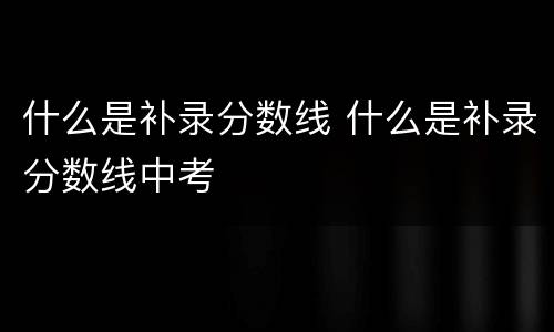什么是补录分数线 什么是补录分数线中考