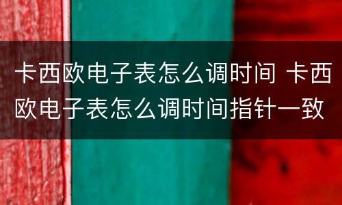 卡西欧电子表怎么调时间 卡西欧电子表怎么调时间指针一致