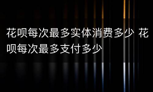 花呗每次最多实体消费多少 花呗每次最多支付多少