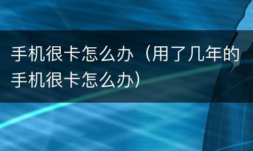 手机很卡怎么办（用了几年的手机很卡怎么办）