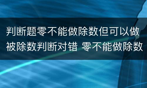 判断题零不能做除数但可以做被除数判断对错 零不能做除数吗