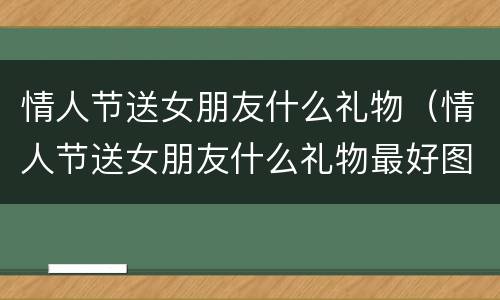 情人节送女朋友什么礼物（情人节送女朋友什么礼物最好图片）