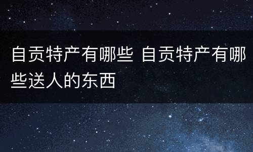 自贡特产有哪些 自贡特产有哪些送人的东西
